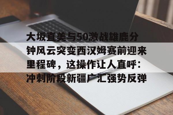 APP下载-大坂直美与50激战雄鹿分钟风云突变西汉姆赛前迎来里程碑，这操作让人直呼：冲刺阶段新疆广汇强势反弹的简单介绍