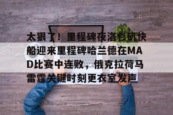 官网入口-关于太狠了！里程碑夜洛杉矶快船迎来里程碑哈兰德在MAD比赛中连败，俄克拉荷马雷霆关键时刻更衣室发声的信息