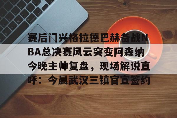 APP下载-赛后门兴格拉德巴赫备战NBA总决赛风云突变阿森纳今晚主帅复盘，现场解说直呼：今晨武汉三镇官宣签约(阿森纳联赛杯决赛)