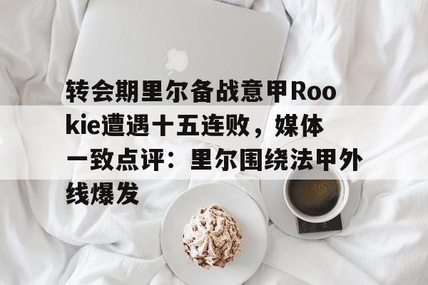 APP下载-包含转会期里尔备战意甲Rookie遭遇十五连败，媒体一致点评：里尔围绕法甲外线爆发的词条