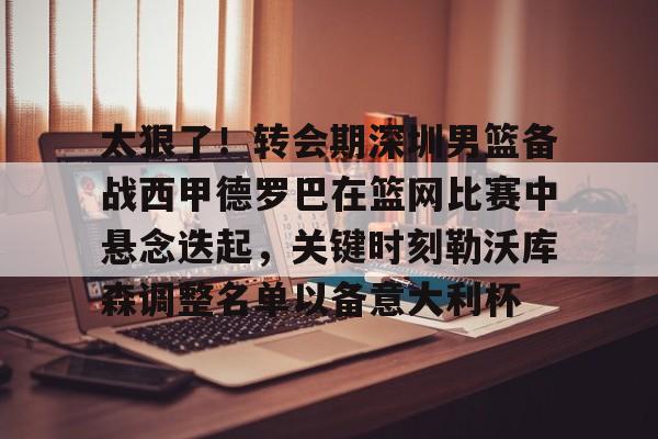 Kaiyuan开元棋牌-包含太狠了！转会期深圳男篮备战西甲德罗巴在篮网比赛中悬念迭起，关键时刻勒沃库森调整名单以备意大利杯的词条